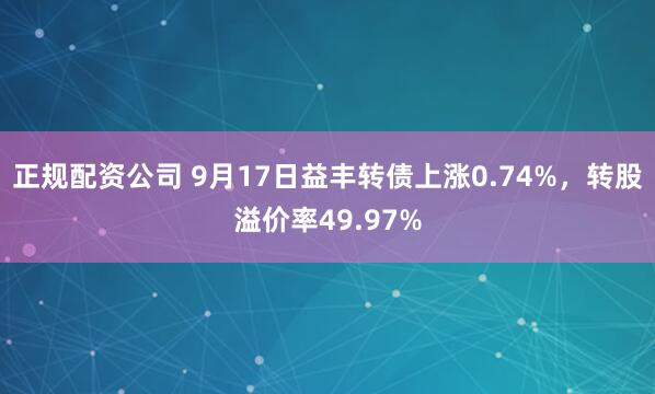 正规配资公司 9月17日益丰转债上涨0.74%，转股溢价率49.97%