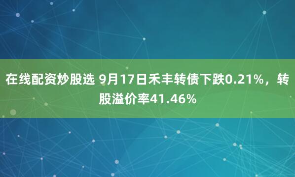 在线配资炒股选 9月17日禾丰转债下跌0.21%，转股溢价率41.46%