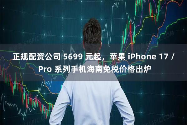 正规配资公司 5699 元起，苹果 iPhone 17 / Pro 系列手机海南免税价格出炉