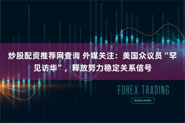 炒股配资推荐网查询 外媒关注：美国众议员“罕见访华”，释放努力稳定关系信号