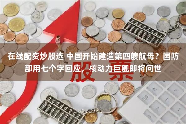 在线配资炒股选 中国开始建造第四艘航母？国防部用七个字回应，核动力巨舰即将问世