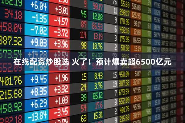 在线配资炒股选 火了！预计爆卖超6500亿元