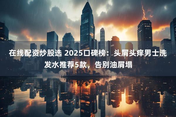 在线配资炒股选 2025口碑榜：头屑头痒男士洗发水推荐5款，告别油屑塌
