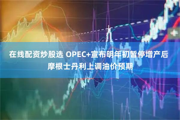 在线配资炒股选 OPEC+宣布明年初暂停增产后 摩根士丹利上调油价预期