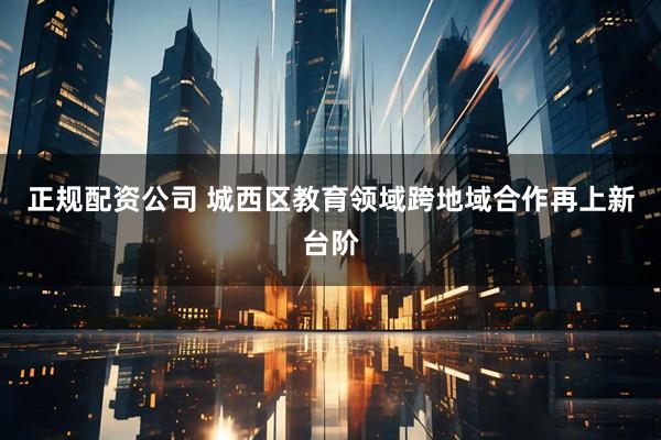 正规配资公司 城西区教育领域跨地域合作再上新台阶