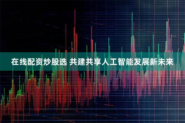 在线配资炒股选 共建共享人工智能发展新未来