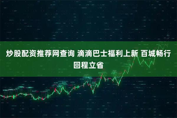 炒股配资推荐网查询 滴滴巴士福利上新 百城畅行回程立省