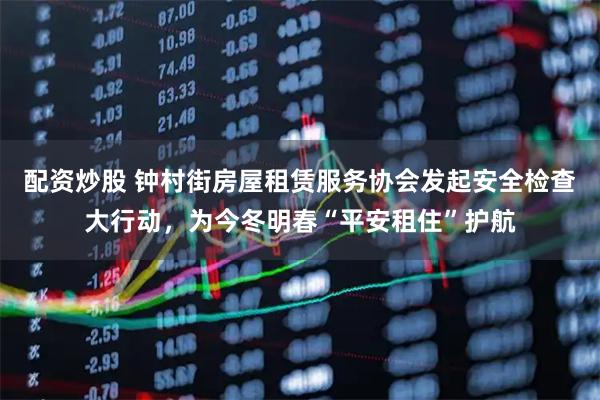 配资炒股 钟村街房屋租赁服务协会发起安全检查大行动，为今冬明春“平安租住”护航