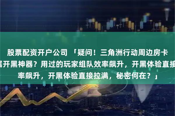 股票配资开户公司 「疑问！三角洲行动周边房卡凭啥成游戏玩家专属开黑神器？用过的玩家组队效率飙升，开黑体验直接拉满，秘密何在？」