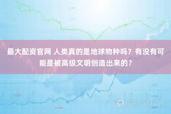 最大配资官网 人类真的是地球物种吗？有没有可能是被高级文明创造出来的？