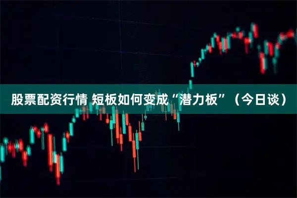 股票配资行情 短板如何变成“潜力板”（今日谈）