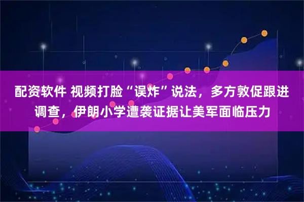 配资软件 视频打脸“误炸”说法，多方敦促跟进调查，伊朗小学遭袭证据让美军面临压力