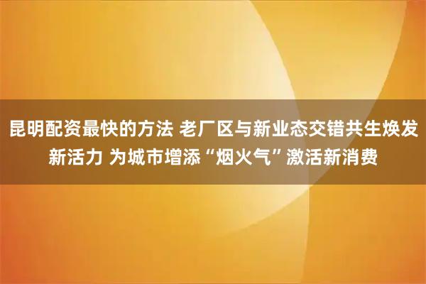 昆明配资最快的方法 老厂区与新业态交错共生焕发新活力 为城市增添“烟火气”激活新消费