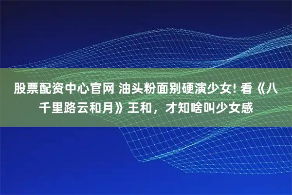股票配资中心官网 油头粉面别硬演少女! 看《八千里路云和月》王和,才知啥叫少女感