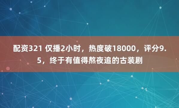 配资321 仅播2小时，热度破18000，评分9.5，终于有值得熬夜追的古装剧