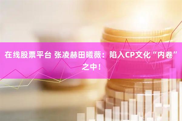 在线股票平台 张凌赫田曦薇：陷入CP文化“内卷”之中！