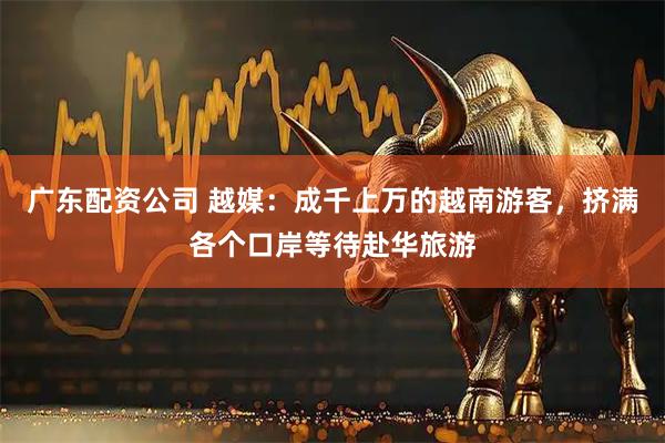 广东配资公司 越媒：成千上万的越南游客，挤满各个口岸等待赴华旅游