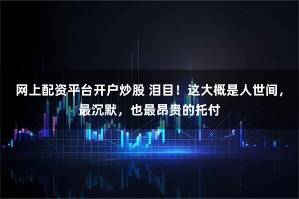 网上配资平台开户炒股 泪目！这大概是人世间，最沉默，也最昂贵的托付
