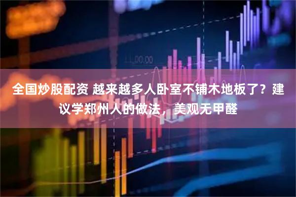 全国炒股配资 越来越多人卧室不铺木地板了？建议学郑州人的做法，美观无甲醛