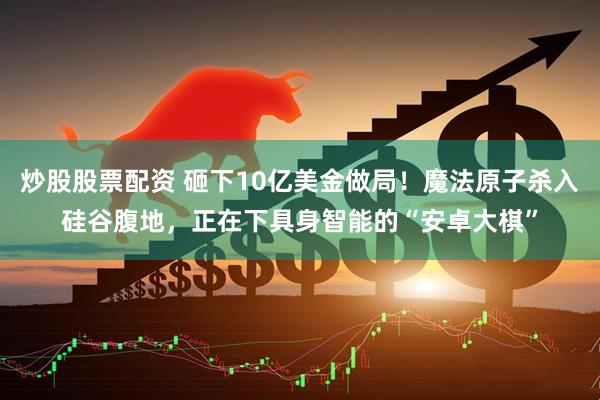 炒股股票配资 砸下10亿美金做局！魔法原子杀入硅谷腹地，正在下具身智能的“安卓大棋”