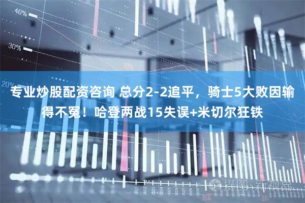 专业炒股配资咨询 总分2-2追平，骑士5大败因输得不冤！哈登两战15失误+米切尔狂铁