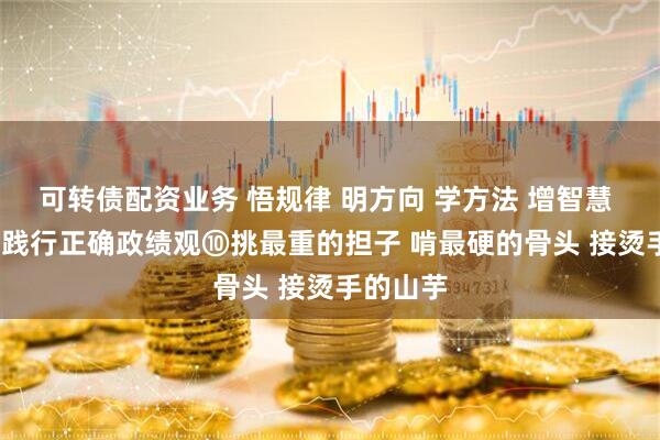 可转债配资业务 悟规律 明方向 学方法 增智慧 | 树立和践行正确政绩观⑩挑最重的担子 啃最硬的骨头 接烫手的山芋
