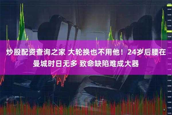 炒股配资查询之家 大轮换也不用他！24岁后腰在曼城时日无多 致命缺陷难成大器