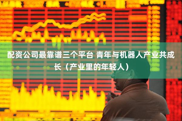配资公司最靠谱三个平台 青年与机器人产业共成长（产业里的年轻人）