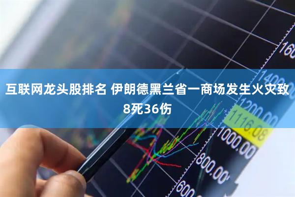 互联网龙头股排名 伊朗德黑兰省一商场发生火灾致8死36伤