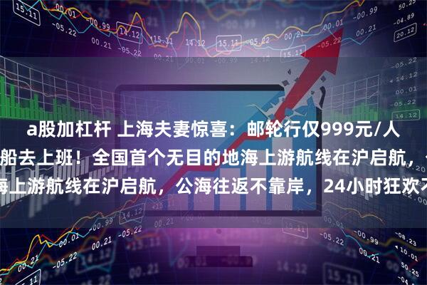 a股加杠杆 上海夫妻惊喜：邮轮行仅999元/人，周六上船，周一就能下船去上班！全国首个无目的地海上游航线在沪启航，公海往返不靠岸，24小时狂欢不停