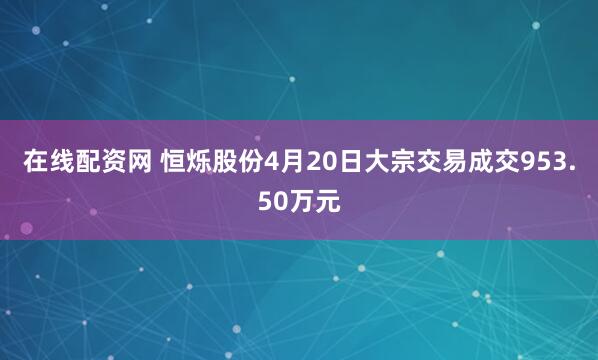 在线配资网 恒烁股份4月20日大宗交易成交953.50万元